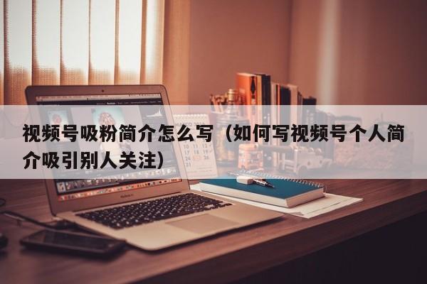 视频号吸粉简介怎么写（如何写视频号个人简介吸引别人关注） 第1张