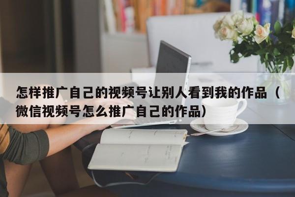 怎样推广自己的视频号让别人看到我的作品（微信视频号怎么推广自己的作品） 第1张