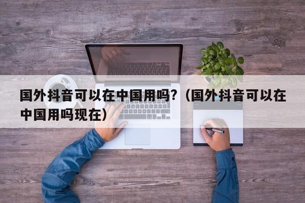 国外抖音可以在中国用吗?（国外抖音可以在中国用吗现在） 第1张