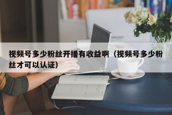 视频号多少粉丝开播有收益啊（视频号多少粉丝才可以认证） 第1张