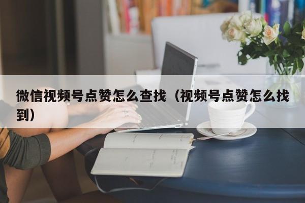 微信视频号点赞怎么查找（视频号点赞怎么找到） 第1张