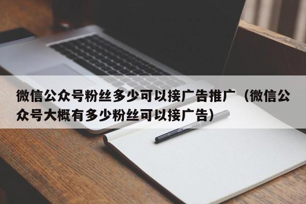 微信公众号粉丝多少可以接广告推广（微信公众号大概有多少粉丝可以接广告） 第1张
