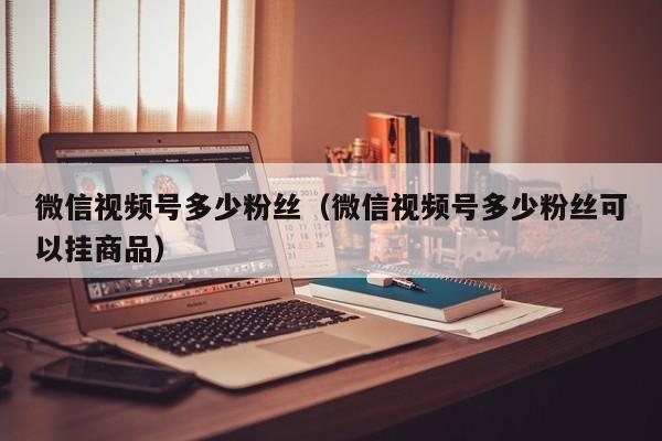 微信视频号多少粉丝（微信视频号多少粉丝可以挂商品） 第1张