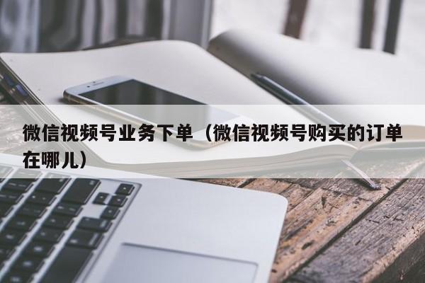 微信视频号业务下单（微信视频号购买的订单在哪儿） 第1张