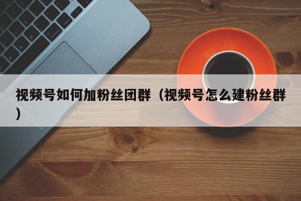 视频号如何加粉丝团群（视频号怎么建粉丝群） 第1张