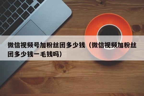 微信视频号加粉丝团多少钱（微信视频加粉丝团多少钱一毛钱吗） 第1张