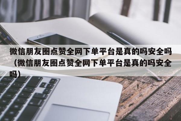 微信朋友圈点赞全网下单平台是真的吗安全吗（微信朋友圈点赞全网下单平台是真的吗安全吗） 第1张