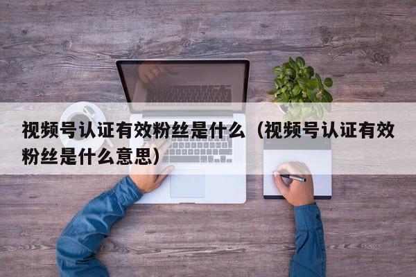 视频号认证有效粉丝是什么（视频号认证有效粉丝是什么意思） 第1张