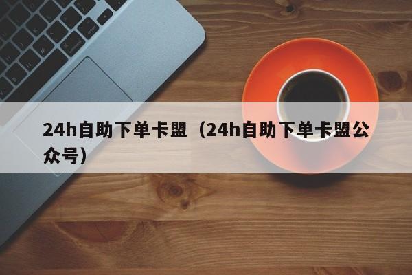 24h自助下单卡盟（24h自助下单卡盟公众号） 第1张