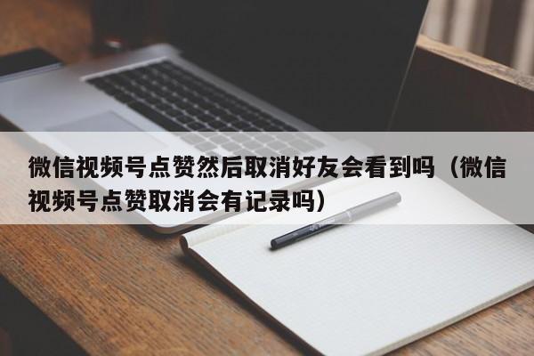 微信视频号点赞然后取消好友会看到吗（微信视频号点赞取消会有记录吗） 第1张