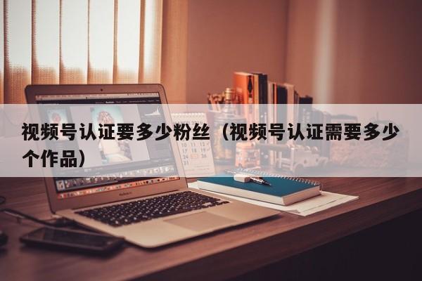 视频号认证要多少粉丝（视频号认证需要多少个作品） 第1张