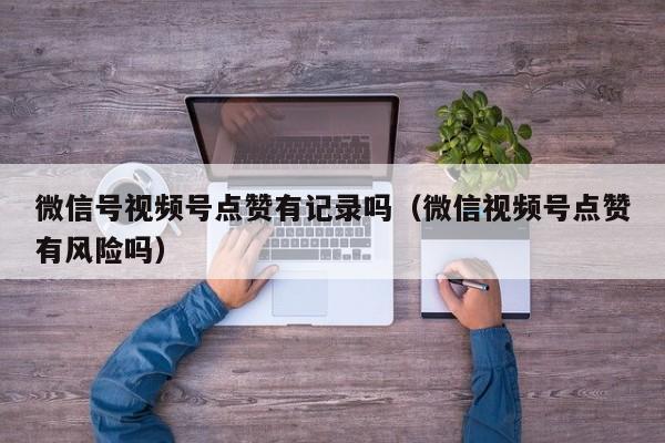 微信号视频号点赞有记录吗（微信视频号点赞有风险吗） 第1张