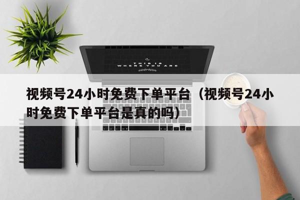 视频号24小时免费下单平台（视频号24小时免费下单平台是真的吗） 第1张