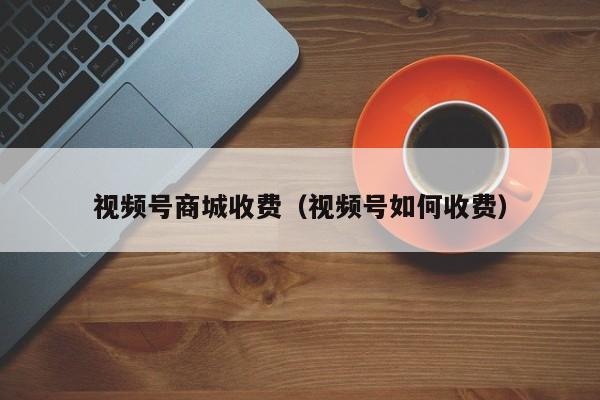 视频号商城收费（视频号如何收费） 第1张