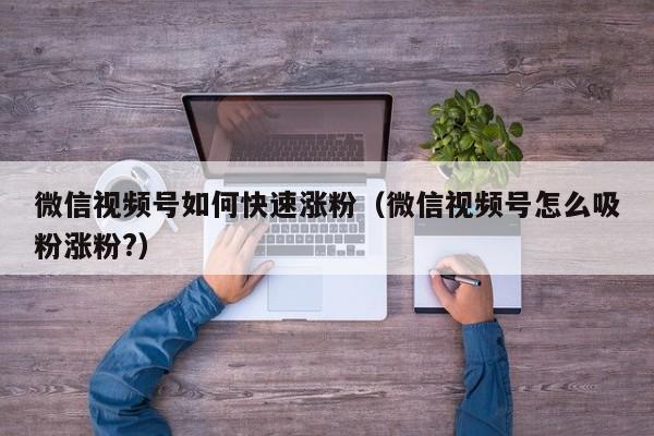 微信视频号如何快速涨粉（微信视频号怎么吸粉涨粉?） 第1张