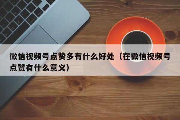 微信视频号点赞多有什么好处（在微信视频号点赞有什么意义） 第1张