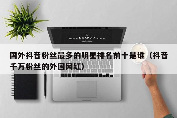 国外抖音粉丝最多的明星排名前十是谁（抖音千万粉丝的外国网红） 第1张