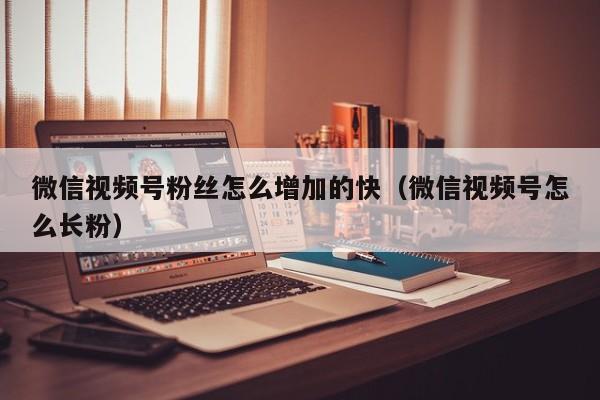 微信视频号粉丝怎么增加的快（微信视频号怎么长粉） 第1张