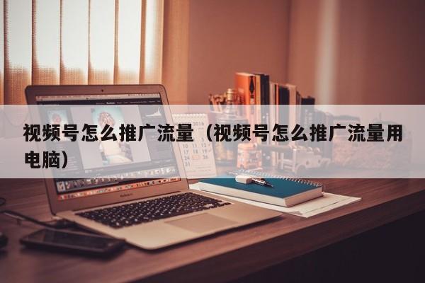 视频号怎么推广流量（视频号怎么推广流量用电脑） 第1张