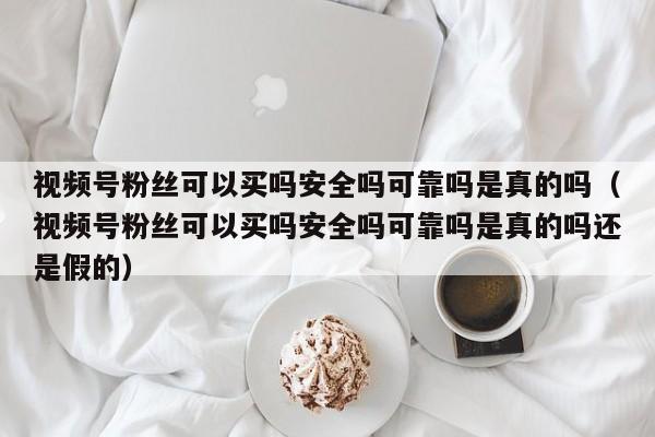 视频号粉丝可以买吗安全吗可靠吗是真的吗（视频号粉丝可以买吗安全吗可靠吗是真的吗还是假的） 第1张