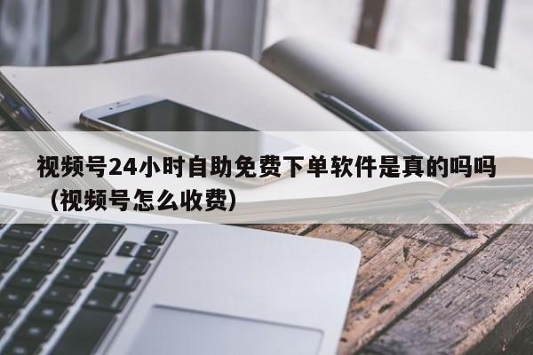 视频号24小时自助免费下单软件是真的吗吗（视频号怎么收费） 第1张
