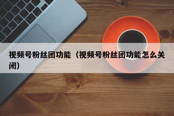 视频号粉丝团功能（视频号粉丝团功能怎么关闭） 第1张