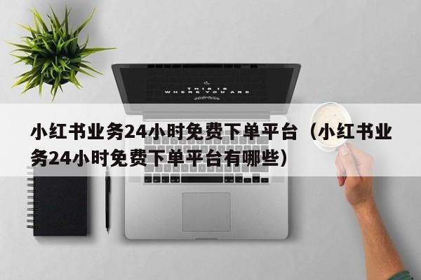 小红书业务24小时免费下单平台（小红书业务24小时免费下单平台有哪些） 第1张
