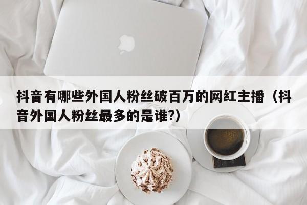 抖音有哪些外国人粉丝破百万的网红主播（抖音外国人粉丝最多的是谁?） 第1张