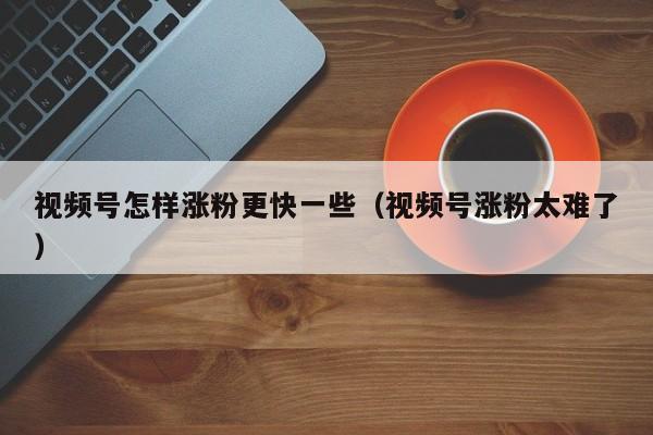 视频号怎样涨粉更快一些（视频号涨粉太难了） 第1张
