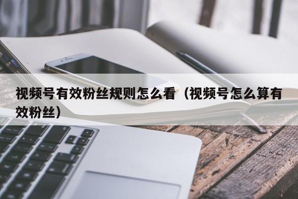 视频号有效粉丝规则怎么看（视频号怎么算有效粉丝） 第1张