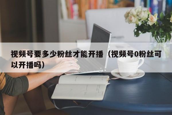 视频号要多少粉丝才能开播（视频号0粉丝可以开播吗） 第1张