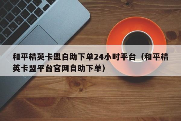 和平精英卡盟自助下单24小时平台（和平精英卡盟平台官网自助下单） 第1张