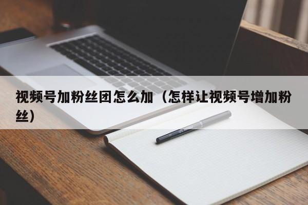 视频号加粉丝团怎么加（怎样让视频号增加粉丝） 第1张