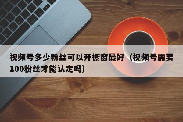 视频号多少粉丝可以开橱窗最好（视频号需要100粉丝才能认定吗） 第1张