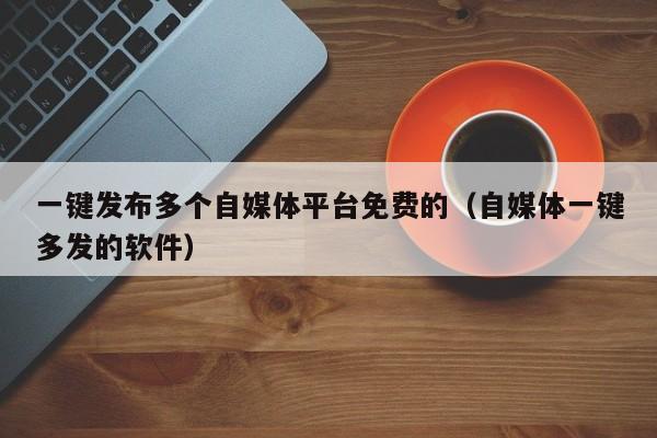 一键发布多个自媒体平台免费的（自媒体一键多发的软件） 第1张