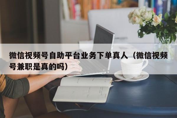 微信视频号自助平台业务下单真人（微信视频号兼职是真的吗） 第1张
