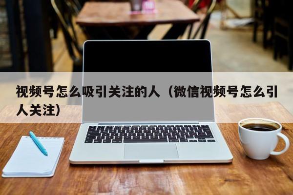 视频号怎么吸引关注的人（微信视频号怎么引人关注） 第1张
