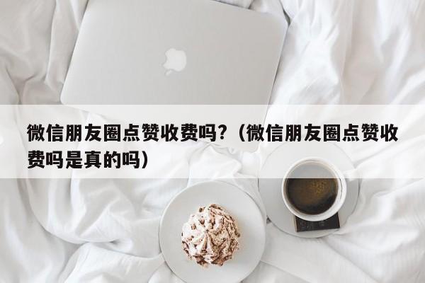 微信朋友圈点赞收费吗?（微信朋友圈点赞收费吗是真的吗） 第1张