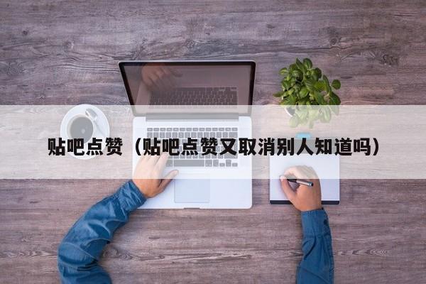 贴吧点赞（贴吧点赞又取消别人知道吗） 第1张