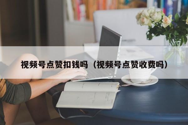 视频号点赞扣钱吗（视频号点赞收费吗） 第1张