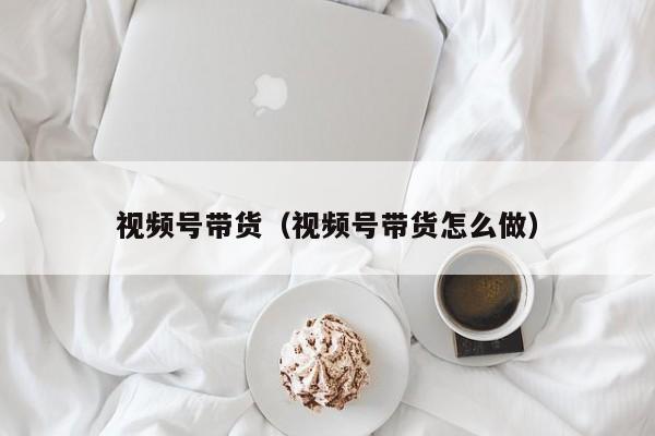 视频号带货（视频号带货怎么做） 第1张