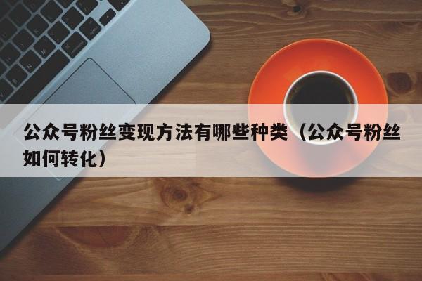 公众号粉丝变现方法有哪些种类（公众号粉丝如何转化） 第1张