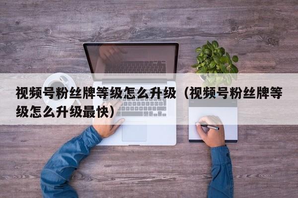 视频号粉丝牌等级怎么升级（视频号粉丝牌等级怎么升级最快） 第1张