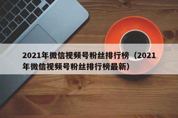 2021年微信视频号粉丝排行榜（2021年微信视频号粉丝排行榜最新） 第1张
