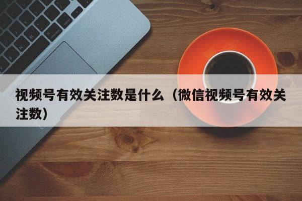 视频号有效关注数是什么（微信视频号有效关注数） 第1张
