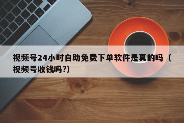 视频号24小时自助免费下单软件是真的吗（视频号收钱吗?） 第1张