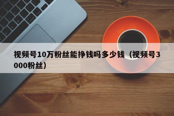 视频号10万粉丝能挣钱吗多少钱（视频号3000粉丝） 第1张