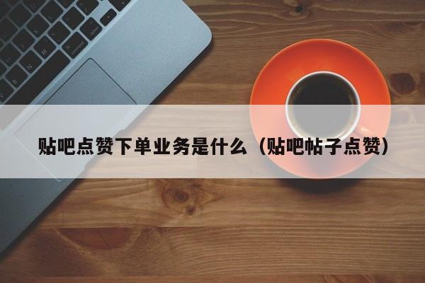 贴吧点赞下单业务是什么（贴吧帖子点赞） 第1张