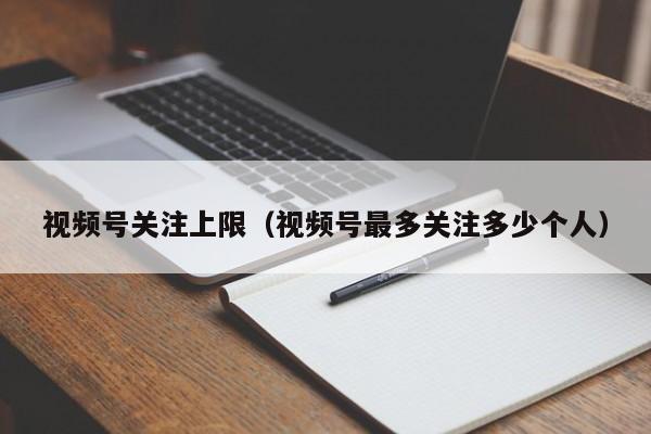 视频号关注上限（视频号最多关注多少个人） 第1张