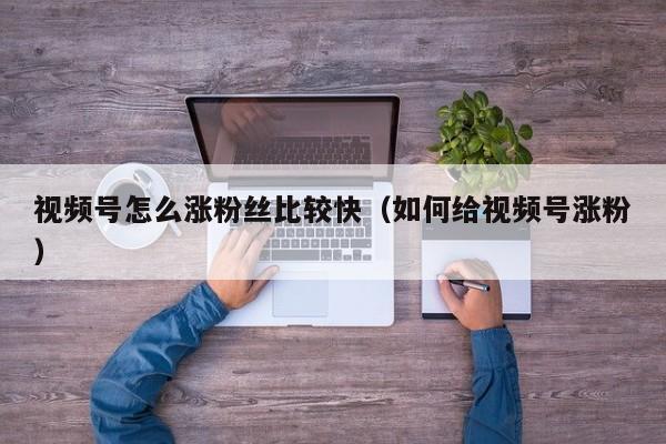 视频号怎么涨粉丝比较快（如何给视频号涨粉） 第1张
